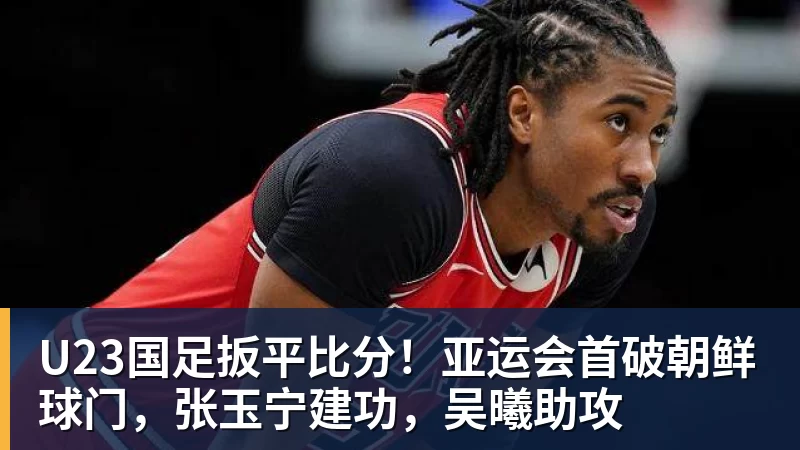澳门十大正规电子游戏平台U23国足扳平比分！亚运会首破朝鲜球门，张玉宁建功，吴曦助攻